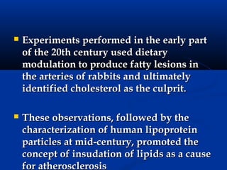    Experiments performed in the early part
    of the 20th century used dietary
    modulation to produce fatty lesions in
    the arteries of rabbits and ultimately
    identified cholesterol as the culprit.

   These observations, followed by the
    characterization of human lipoprotein
    particles at mid-century, promoted the
    concept of insudation of lipids as a cause
    for atherosclerosis
 