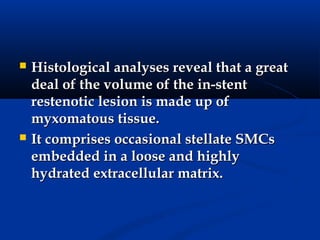    Histological analyses reveal that a great
    deal of the volume of the in-stent
    restenotic lesion is made up of
    myxomatous tissue.
   It comprises occasional stellate SMCs
    embedded in a loose and highly
    hydrated extracellular matrix.
 
