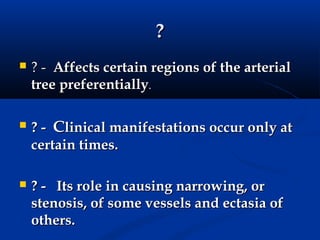 ?
   ? - Affects certain regions of the arterial
    tree preferentially.

   ? - Clinical manifestations occur only at
    certain times.

   ? - Its role in causing narrowing, or
    stenosis, of some vessels and ectasia of
    others.
 