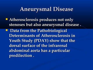 Aneurysmal Disease
   Atherosclerosis produces not only
    stenoses but also aneurysmal disease .
    Data from the Pathobiological
    Determinants of Atherosclerosis in
    Youth Study (PDAY) show that the
    dorsal surface of the infrarenal
    abdominal aorta has a particular
    predilection .
 