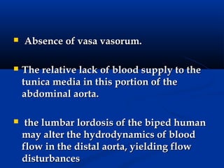    Absence of vasa vasorum.

   The relative lack of blood supply to the
    tunica media in this portion of the
    abdominal aorta.

    the lumbar lordosis of the biped human
    may alter the hydrodynamics of blood
    flow in the distal aorta, yielding flow
    disturbances
 