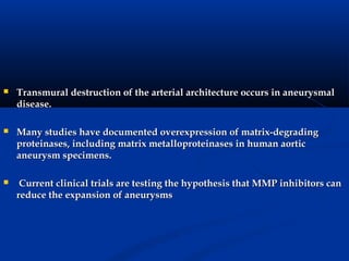    Transmural destruction of the arterial architecture occurs in aneurysmal
    disease.

   Many studies have documented overexpression of matrix-degrading
    proteinases, including matrix metalloproteinases in human aortic
    aneurysm specimens.

    Current clinical trials are testing the hypothesis that MMP inhibitors can
    reduce the expansion of aneurysms
 