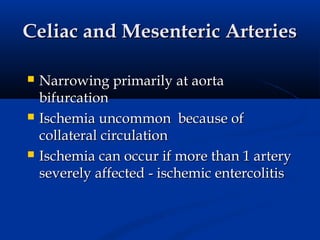 Celiac and Mesenteric Arteries

   Narrowing primarily at aorta
    bifurcation
   Ischemia uncommon because of
    collateral circulation
   Ischemia can occur if more than 1 artery
    severely affected - ischemic entercolitis
 