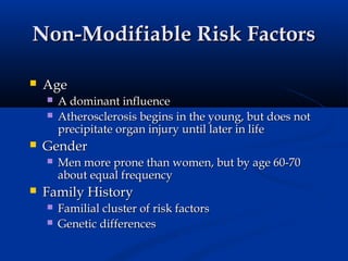 Non-Modifiable Risk Factors

   Age
       A dominant influence
       Atherosclerosis begins in the young, but does not
        precipitate organ injury until later in life
   Gender
       Men more prone than women, but by age 60-70
        about equal frequency
   Family History
       Familial cluster of risk factors
       Genetic differences
 