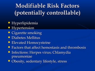 Modifiable Risk Factors
     (potentially controllable)
   Hyperlipidemia
   Hypertension
   Cigarette smoking
   Diabetes Mellitus
   Elevated Homocysteine
   Factors that affect hemostasis and thrombosis
   Infections: Herpes virus; Chlamydia
    pneumoniae
   Obesity, sedentary lifestyle, stress
 