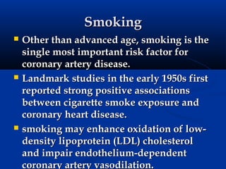 Smoking
   Other than advanced age, smoking is the
    single most important risk factor for
    coronary artery disease.
   Landmark studies in the early 1950s first
    reported strong positive associations
    between cigarette smoke exposure and
    coronary heart disease.
   smoking may enhance oxidation of low-
    density lipoprotein (LDL) cholesterol
    and impair endothelium-dependent
    coronary artery vasodilation.
 