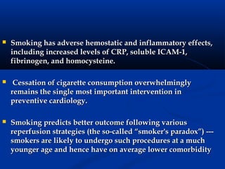    Smoking has adverse hemostatic and inflammatory effects,
    including increased levels of CRP, soluble ICAM-1,
    fibrinogen, and homocysteine.

    Cessation of cigarette consumption overwhelmingly
    remains the single most important intervention in
    preventive cardiology.

   Smoking predicts better outcome following various
    reperfusion strategies (the so-called “smoker's paradox”) ---
    smokers are likely to undergo such procedures at a much
    younger age and hence have on average lower comorbidity
 