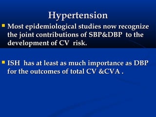 Hypertension
   Most epidemiological studies now recognize
    the joint contributions of SBP&DBP to the
    development of CV risk.

   ISH has at least as much importance as DBP
    for the outcomes of total CV &CVA .
 