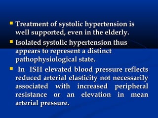    Treatment of systolic hypertension is
    well supported, even in the elderly.
   Isolated systolic hypertension thus
    appears to represent a distinct
    pathophysiological state.
    In ISH elevated blood pressure reflects
    reduced arterial elasticity not necessarily
    associated with increased peripheral
    resistance or an elevation in mean
    arterial pressure.
 