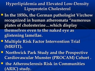 Hyperlipidemia and Elevated Low-Density
               Lipoprotein Cholesterol
   In the 1850s, the German pathologist Virchow
    recognized in human atheromata “numerous
    plates of cholesterine…which display
    themselves even to the naked eye as
    glistening lamellae.
   Multiple Risk Factor Intervention Trial
    (MRFIT).
    Northwick Park Study and the Prospective
    Cardiovascular Munster (PROCAM) Cohort .
    the Atherosclerosis Risk in Communities
    (ARIC) study.
 