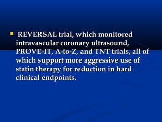     REVERSAL trial, which monitored
    intravascular coronary ultrasound,
    PROVE-IT, A-to-Z, and TNT trials, all of
    which support more aggressive use of
    statin therapy for reduction in hard
    clinical endpoints.
 