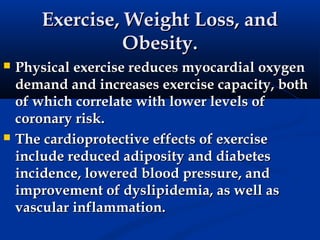 Exercise, Weight Loss, and
                 Obesity.
   Physical exercise reduces myocardial oxygen
    demand and increases exercise capacity, both
    of which correlate with lower levels of
    coronary risk.
   The cardioprotective effects of exercise
    include reduced adiposity and diabetes
    incidence, lowered blood pressure, and
    improvement of dyslipidemia, as well as
    vascular inflammation.
 