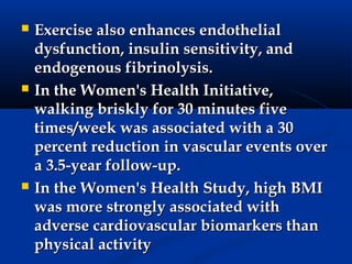    Exercise also enhances endothelial
    dysfunction, insulin sensitivity, and
    endogenous fibrinolysis.
   In the Women's Health Initiative,
    walking briskly for 30 minutes five
    times/week was associated with a 30
    percent reduction in vascular events over
    a 3.5-year follow-up.
   In the Women's Health Study, high BMI
    was more strongly associated with
    adverse cardiovascular biomarkers than
    physical activity
 