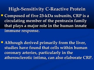 High-Sensitivity C-Reactive Protein
   Composed of five 23-kDa subunits, CRP is a
    circulating member of the pentraxin family
    that plays a major role in the human innate
    immune response.

   Although derived primarily from the liver,
    studies have found that cells within human
    coronary arteries, particularly in the
    atherosclerotic intima, can also elaborate CRP.
 
