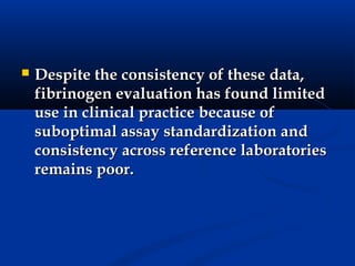    Despite the consistency of these data,
    fibrinogen evaluation has found limited
    use in clinical practice because of
    suboptimal assay standardization and
    consistency across reference laboratories
    remains poor.
 