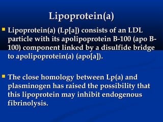 Lipoprotein(a)
   Lipoprotein(a) (Lp[a]) consists of an LDL
    particle with its apolipoprotein B-100 (apo B-
    100) component linked by a disulfide bridge
    to apolipoprotein(a) (apo[a]).

   The close homology between Lp(a) and
    plasminogen has raised the possibility that
    this lipoprotein may inhibit endogenous
    fibrinolysis.
 