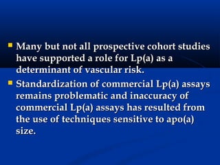    Many but not all prospective cohort studies
    have supported a role for Lp(a) as a
    determinant of vascular risk.
   Standardization of commercial Lp(a) assays
    remains problematic and inaccuracy of
    commercial Lp(a) assays has resulted from
    the use of techniques sensitive to apo(a)
    size.
 