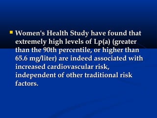    Women's Health Study have found that
    extremely high levels of Lp(a) (greater
    than the 90th percentile, or higher than
    65.6 mg/liter) are indeed associated with
    increased cardiovascular risk,
    independent of other traditional risk
    factors.
 
