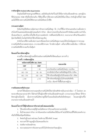16
การรักษาผูปวย Isolated office hypertension
ปจจุบันยังไมมีกําหนดกฎเกณฑที่ชัดเจน แตเปนที่ยอมรับกันทั่วไปแลวาใหเริ่มการปรับเปลี่ยนพฤติกรรม เฉพาะผูปวย
ที่มีรองรอยของ TOD หรือมีโรคอื่นรวมดวย ที่มีขอบงชี้ในการใชยาลดความดันโลหิตใหเริ่มยาไดเลย สําหรับผูปวยที่ไมมี TOD
และไมไดใหยาลดความดันโลหิตใหติดตามความดันโลหิตอยางใกลชิด
ราคาและความคุมคา
ปจจัยสําคัญที่ตัดสินความคุมคาของการรักษาความดันโลหิตสูง คือ คายาที่ใชในการรักษาและระดับความเสี่ยงตอการ
เกิดโรคหัวใจและหลอดเลือดของผูปวยขณะเริ่มทําการรักษา เนื่องจากประเทศไทยเปนประเทศที่กําลังพัฒนาและมีความจํากัดใน
เรื่องของทรัพยากร แพทยจึงควรที่จะใชยาดวยความระมัดระวัง กรณีที่แพทยจะใชยาตางๆ ตามรายงานการศึกษาวิจัยและคิดวา
คุมคาเงินที่เสียไป โดยไมคํานึกถึงคาใชจายจึงไมนาจะถูกตอง
สําหรับในรายที่มีความเสี่ยงตอภาวะแทรกซอนของโรคความดันโลหิตสูงมากและจะไดประโยชนสูงสุดจากการควบคุม
ความดันโลหิตดวยยาผสมหลายขนาน ยาบางขนานที่มีราคาแพง ก็อาจมีความคุมคา แตในรายที่มีความเสี่ยงนอย การใหยาลด
ความดันโลหิตที่มีราคาแพงก็อาจไมคุมคา
ขอแนะนําในการติดตามผูปวย
ความถี่ในการติดตามผูปวยจะขึ้นกับระดับความดันโลหิตที่วัดไดตอนเริ่มแรก (ตารางที่ 3)
ตารางที่ 3 การติดตามผูปวย
ระดับความดันโลหิต (มม. ปรอท)
SBP DBP
ระยะเวลานัด
< 140 < 90 ตรวจวัดระดับความดันโลหิตใหมทุก 3-6 เดือน
140 – 159 90 – 99 ตรวจยืนยันวาเปนความดันโลหิตสูงจริงใน 2 เดือน
160 – 179 100 – 109 ใหการรักษาหรือสงผูปวยไปรักษาตอภายใน 1 เดือน
> 180 > 110 ใหการรักษาหรือสงผูปวยไปรักษาตอทันทีหรือ
ภายใน 1 สัปดาห ทั้งนี้ขึ้นกับสภาพผูปวย
การปรับลดขนาดหรือจํานวนยา
จะกระทําไดตอเมื่อสามารถควบคุมระดับความดันโลหิตไดอยางมีประสิทธิภาพเปนเวลาอยางนอย 1 ป โดยคอยๆ ลด
ขนาดยาหรือถอนยาออกอยางชาๆ ซึ่งมักจะทําไดในผูปวยที่มีการปรับเปลี่ยนพฤติกรรมแลว บางรายอาจถอนยาไดหมด ซึ่งก็ควร
ติดตามผูปวยนั้นตอไป เนื่องจากความดันโลหิตอาจสูงขึ้นอีกในระยะเปนเดือนหรือเปนปหลังหยุดยา โดยเฉพาะผูปวยที่ไม
สามารถคงการปรับเปลี่ยนพฤติกรรมไว
ขอแนะนําในการทําใหผูปวยติดตามการรักษาอยางสม่ําเสมอและตอเนื่อง
1. ใหคอยสังเกตสิ่งบอกเหตุที่ผูปวยจะไมติดตามการรักษาและรับประทานยาตอเนื่อง
2. ตั้งเปาหมายของการรักษา กลาวคือลดระดับความดันโลหิตลงใหเปนปกติ โดยไมใหเกิดฤทธิ์ที่ไมพึงประสงคจากยา
หรือถามีใหนอยที่สุดหรือไมมีเลย
3. ติดตอกับผูปวยอยางสม่ําเสมอ โดยพิจารณาใชโทรศัพท, E-mail
4. พยายามทําใหการดูแลผูปวยไมแพงและเรียบงาย
5. สงเสริมการปรับพฤติกรรม
6. พยายามสอดแทรกการรับประทานยาเขาไปในกิจวัตรประจําวันของผูปวย
 