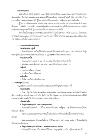 23
การตอบสนองตอยา
- ประมาณรอยละ 60-70 ของผูปวย type 2 DM ตอบสนองดีตอยา sulphonylurea ตอมาการตอบสนองจะลด
นอยลงไปเรื่อยๆ เรียกวาเกิด secondary drug failure พบไดประมาณรอยละ 5-10 ของผูปวยตอป ดังนั้น หลังจากใหการรักษา
เบาหวานดวยยา sulphonylurea มา 10 ป ผูปวยสวนใหญอาจไมตอบสนองตอยา และตองรักษาโดยการฉีดอินสุลิน
- ผูปวยบางรายไมตอบสนองตอยาอาจเกิดการไมควบคุมอาหาร การมีภาวะเครียด เชน โรคแทรกซอนทางหัวใจ หลอด
เลือดสมอง โรคติดเชื้อ การบาดเจ็บ หลังจากฉีดอินสุลินไประยะหนึ่งจนระดับน้ําตาลในเลือดลดลงมาและรอจนภาวะเครียด
หายไปหรือจนควบคุมอาหารไดดีขึ้น ผูปวยอาจกลับมาใชยาเม็ด sulphonylurea อีกก็ได
- ในรายที่ไมมีโรคอื่นที่รุนแรงมาแทรกซอนและระดับน้ําตาลในเลือดไมสูงมากนัก การใช metformin ในขนาดปาน
กลาง รวมกับ sulphonylurea อาจทําใหควบคุมเบาหวานไดดีขึ้น นอกจากนี้ยังอาจใชยาพวก alpha-glucosidase inhibitor รวม
ดวย เพื่อชวยลดระดับน้ําตาลในเลือดหลังอาหาร
1.3 Alpha-glucosidase inhibitor
ขอบงใชสําหรับยากลุมนี้
- เปนยาที่มีฤทธิ์ออน สวนใหญไดผลดีตอการลดระดับน้ําตาลหลังอาหารใน type 2 DM อาจใชเดี่ยวๆ ในผูที่
ระดับกลูโคสไมสูงมากนักหรือรวมกับยาเม็ดและอินสุลิน ใน type 1 DM อาจใชรวมกับการฉีดอินสุลิน
ชนิดและขนาดที่ใช
- Acarbose ขนาดยาเม็ดละ 50 และ 100 มก. แนะนําใหกินพรอมอาหารวันละ 3 ครั้ง
- Voglibose ขนาดยาเม็ดละ 0.2 และ 0.3 มก. แนะนําใหกินพรอมอาหารวันละ 3 ครั้ง
ขอหามใช
- โรคระบบทางเดินอาหารที่รุนแรง
- ภาวะตั้งครรภและการใหนมบุตร
ผลขางเคียง
- ทองอืด อาหารไมยอย ทองเสีย ผายลม
2. ยาฉีดอินสุลิน (Insulin)
Type 1 DM ตองรักษาโดยการฉีดอินสุลินตั้งแตระยะแรกและสวนใหญตองฉีดวันละ 2-4 ครั้ง
ขอบงใชอินสุลิน
- Type 1 DM, โรคตับออน, ketoacidosis, hyperosmolar, hyperglycemic, coma, ภาวะตั้งครรภ ภาวะแพยา
เม็ด ภาวะเครียด ภาวะติดเชื้อรุนแรง การบาดเจ็บ ผูไดรับการผาตัด ตับและไตวาย ภาวะน้ําตาลในเลือดสูงรุนแรงและกรณีที่ไม
สามารถควบคุมน้ําตาลในเลือดได ดวยการควบคุมอาหารหรือการกินยาลดน้ําตาล
ชนิดของอินสุลิน
• อินสุลินชนิดออกฤทธิ์สั้น (Short-acting insulin)
- เริ่มออกฤทธิ์ในเวลาครึ่งถึง 1 ชั่วโมง หลังฉีดเขาใตผิวหนัง ฤทธิ์สูงสุด 2-4 ชั่วโมงหลังฉีดและอยูไดนาน
ประมาณ 5-8 ชั่วโมง
- สามารถฉีดเขาหลอดเลือดดําหรือเขากลามเนื้อไดในกรณีที่ตองการใหออกฤทธิ์เร็วขึ้นหรือกรณีการไหลเวียน
เลือดไมดี
- Short-acting insulin มีลักษณะเปนน้ํายาใส ที่ใชกันแพรหลาย ไดแก regular insulin จากสัตวและอินสุลิน
ที่มีโครงสรางเหมือนของคน
• อินสุสินชนิดออกฤทธิ์ยาวปานกลาง (Intermediate-acting insulin)
- เริ่มออกฤทธิ์ในเวลา 1-4 ชั่วโมง หลังฉีดเขาใตผิวหนัง ฤทธิ์สูงสุดที่ 6-12 ชั่วโมง อยูไดนาน 18-24 ชั่วโมง
 