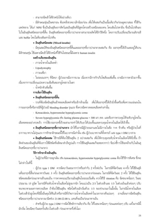 24
- สามารถฉีดเขาใตผิวหนังไดอยางเดียว
- มีลักษณะขุนเปนตะกอน ตองคลึงขวดยาเล็กนอยกอน เพื่อใหผสมกันเปนเนื้อเดียวกันกอนดูดยาเสมอ ที่ใชกัน
แพรหลาย ไดแก NPH ซึ่งเปนอินสุลินจากสัตวและอินสุลินที่มีสูตรโครงสรางเหมือนของคน โดยเติมโปรตามีน ซึ่งเปนโปรตีนลง
ไปในอินสุลินชนิดออกฤทธิ์สั้น อินสุลินชนิดออกฤทธิ์ยาวปานกลางสามารถผลิตไดอีกวิธีหนึ่ง โดยการปรับเปลี่ยนปริมาณสังกะสี
และ buffer โดยไมตองเติมสารโปรตีน
• อินสุลินชนิดผสม (Mixed insulin)
- มีคุณสมบัติของอินสุลินชนิดออกฤทธิ์สั้นและออกฤทธิ์ยาวปานกลางผสมกัน คือ ออกฤทธิ์ไดเร็วและอยูไดนาน
มีลักษณะขุน ใชเฉพาะฉีดเขาใตผิวหนังที่ใชกันในขณะนี้มีเฉพาะ human insulin
ผลขางเคียงของอินสุลิน
- ภาวะน้ําตาลในเลือดต่ํา
- Lipodystrophy
- ภาวะแพยา
- ในระยะแรกๆ ที่ฉีดยา ผูปวยอาจมีอาการบวม เนื่องจากมีการกักเก็บโซเดียมเพิ่มขึ้น อาจมีอาการตามัวมากขึ้น
เนื่องจากการเปลี่ยนแปลงความเขมขนของกลูโคสภายในตา
- น้ําหนักตัวเพิ่มขึ้น
การเลือกใชอินสุลิน
• อินสุลินชนิดออกฤทธิ์สั้น
- รายที่ตองฉีดอินสุลินเขาหลอดเลือดดําหรือเขากลามเนื้อ เพื่อใหออกฤทธิ์ไดเร็วยิ่งขึ้นหรือเพื่อความแนนอนใน
การออกฤทธิ์หรือกรณีที่ผูปวยมี bleeding disorder รุนแรง ซึ่งควรฉีดทางหลอดเลือดดําเทานั้น
- Ketoacidosis, hyperosmolar hyperglycemic coma
- Severe hyperglycemia เชน fasting plasma glucose > 300 มก./ดล. และตองการควบคุมใหระดับกลูโคสใน
เลือดลดลงอยางรวดเร็ว การใชยาออกฤทธิ์เร็วจะสามารถทําใหปรับยาไดบอยขึ้นและควบคุมน้ําตาลในเลือดไดเร็วขึ้น
• อินสุลินชนิดออกฤทธิ์ยาวปานกลาง มักใชในกรณีผูปวยนอกและไมมีภาวะในขอ ก-ค ขางตน หรือผูปวยในที่
อาการเบาหวานไมรุนแรง การรักษาลักษณะนี้ใชในบางกรณีเทานั้น เชน ผูปวยเบาหวานที่ตั้งครรภ และ type 1 DM บางราย
• อินสุลินชนิดผสม ใชกรณีที่ตองใชอินสุลิน 2 อยางผสมกัน เพื่อใหควบคุมระดับน้ําตาลในเลือดไดดียิ่งขึ้น ถา
สัดสวนของอินสุลินที่ตองการใชมีชนิดที่ผลิตมาสําเร็จรูปแลว การใชอินสุลินผสมก็จะสะดวกกวา ขอบงชี้การใชจะคลายกับในอินสุ
ลินชนิดออกฤทธิ์ยาวปานกลาง
วิธีการรักษาดวยอินสุลิน
- ในผูปวยที่มีภาวะฉุกเฉิน เชน ketoacidosis, hyperosmolar hyperglycemic coma ตองใชวิธีการพิเศษ ซึ่งจะ
ไมกลาวในที่นี้
- ผูปวย type 1 DM ควรฉีดยาวันละมากกวาหรือเทากับ 2 ครั้งตอวัน ในกรณีที่ฉีดวันละ 4 ครั้ง ใหใชอินสุลิ
นที่ออกฤทธิ์สั้นกอนอาหารวันละ 3 ครั้ง อินสุลินชนิดออกฤทธิ์ยาวปานกลางกอนนอน ในกรณีที่ฉีดวันละ 2 ครั้ง ใหใชอินสุลิน
ชนิดผสมฉีดกอนอาหารเชาและเย็น การคาดคะเนปริมาณอินสุลินในระยะเริ่มตน ควรใชวิธี titration คือ ฉีดขนาดนอยๆ วันละ
ประมาณ 15 ยูนิต ในกรณีที่ระดับน้ําตาลในเลือดไมสูงมากนัก โดยแบงเปน 2/3 ในชวงเชาและ 1/3 ในชวงเย็นแลวคอยๆ ปรับ
ขนาดยาตามผลการตรวจเลือด ถาตองใชอินสุลิน ชนิดใสดวยมักเริ่มดวย 1/3 ของจํานวนยาในมื้อนั้น ในกรณีน้ําตาลในเลือด
ในชวงเชายังสูงโดยที่มีมื้ออื่นคุมไดดีแลวหรือกรณีที่เกิดภาวะน้ําตาลในเลือดต่ําในเวลากลางคืนบอยๆ อาจเลื่อนการฉีดอินสุลิน
ชนิดออกฤทธิ์ยาวปานกลางมาฉีดชวง 21.00-22.00 น. แทนที่จะเปนกอนอาหารเย็น
- สําหรับผูปวย type 2 DM การฉีดใชหลักการเดียวกัน คือ ใหในขนาดนอยๆ กอนและคอยๆ ปรับ แตในกรณีนี้
มักเริ่ม โดยฉีดยาวันละครั้งเดียวในชวงเชา กอนอาหารครึ่งชั่วโมง
 
