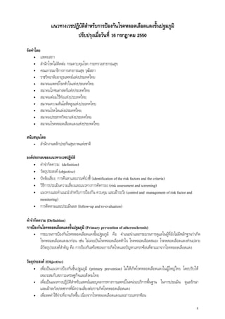 4
แนวทางเวชปฏิบัติสําหรับการปองกันโรคหลอดเลือดแดงขั้นปฐมภูมิ
ปรับปรุงเมื่อวันที่ 16 กรกฎาคม 2550
จัดทําโดย
• แพทยสภา
• สํานักโรคไมติดตอ กรมควบคุมโรค กระทรวงสาธารณสุข
• คณะกรรมาธิการการสาธารณสุข วุฒิสภา
• ราชวิทยาลัยอายุรแพทยแหงประเทศไทย
• สมาคมแพทยโรคหัวใจแหงประเทศไทย
• สมาคมโภชนศาสตรแหงประเทศไทย
• สมาคมตอมไรทอแหงประเทศไทย
• สมาคมความดันโลหิตสูงแหงประเทศไทย
• สมาคมโรคไตแหงประเทศไทย
• สมาคมประสาทวิทยาแหงประเทศไทย
• สมาคมโรคหลอดเลือดแดงแหงประเทศไทย
สนับสนุนโดย
• สํานักงานหลักประกันสุขภาพแหงชาติ
องคประกอบของแนวทางเวชปฏิบัติ
• คําจํากัดความ (definition)
• วัตถุประสงค (objective)
• ปจจัยเสี่ยง, การคนหาและเกณฑบงชี้ (identification of the risk factors and the criteria)
• วิธีการประเมินความเสี่ยงและแนวทางการคัดกรอง (risk assessment and screening)
• แนวทางและคําแนะนําสําหรับการปองกัน ควบคุม และเฝาระวัง (control and management of risk factor and
monitoring)
• การติดตามและประเมินผล (follow-up and re-evaluation)
คําจํากัดความ (Definition)
การปองกันโรคหลอดเลือดแดงขั้นปฐมภูมิ (Primary prevention of atherosclerosis)
• กระบวนการปองกันโรคหลอดเลือดแดงขั้นปฐมภูมิ คือ คําแนะนําและกระบวนการดูแลในผูที่ยังไมมีหลักฐานวาเกิด
โรคหลอดเลือดแดงมากอน เชน ไมเคยเปนโรคหลอดเลือดหัวใจ โรคหลอดเลือดสมอง โรคหลอดเลือดแดงสวนปลาย
มีวัตถุประสงคสําคัญ คือ การปองกันหรือชะลอการเกิดโรคและปญหาแทรกซอนที่ตามมาจากโรคหลอดเลือดแดง
วัตถุประสงค (Objective)
• เพื่อเปนแนวทางปองกันขั้นปฐมภูมิ (primary prevention) ไมใหเกิดโรคหลอดเลือดแดงในผูใหญไทย โดยปรับให
เหมาะสมกับสภาวะเศรษฐกิจและสังคมไทย
• เพื่อเปนแนวทางปฏิบัติสําหรับแพทยและบุคลากรทางการแพทยในหนวยบริการพื้นฐาน ในการประเมิน ดูแลรักษา
และเฝาระวังประชากรที่มีความเสี่ยงตอการเกิดโรคหลอดเลือดแดง
• เพื่อลดคาใชจายที่อาจเกิดขึ้น เนื่องจากโรคหลอดเลือดแดงและภาวะแทรกซอน
 