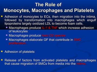 The Role ofThe Role of
Monocytes, Macrophages and PlateletsMonocytes, Macrophages and Platelets
 Adhesion of monocytes to ECs, then migration into the intima,Adhesion of monocytes to ECs, then migration into the intima,
followed by transformation into macrophages which engulffollowed by transformation into macrophages which engulf
lipoproteins largely oxidized LDL to become foam cells.lipoproteins largely oxidized LDL to become foam cells.
 MacrophagesMacrophages produceproduce IL-1 & TNFIL-1 & TNF which increase adhesionwhich increase adhesion
of leukocytesof leukocytes
 MacrophagesMacrophages produceproduce toxic O2 speciestoxic O2 species
 MacrophagesMacrophages elaborate GF that contribute inelaborate GF that contribute in SMCSMC
proliferation.proliferation.
 Adhesion of plateletsAdhesion of platelets
 Release of factors from activated platelets and macrophagesRelease of factors from activated platelets and macrophages
that cause migration of SMCs from media into thethat cause migration of SMCs from media into the intima.intima.
 