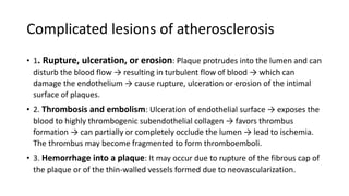Complicated lesions of atherosclerosis
• 1. Rupture, ulceration, or erosion: Plaque protrudes into the lumen and can
disturb the blood flow → resulting in turbulent flow of blood → which can
damage the endothelium → cause rupture, ulceration or erosion of the intimal
surface of plaques.
• 2. Thrombosis and embolism: Ulceration of endothelial surface → exposes the
blood to highly thrombogenic subendothelial collagen → favors thrombus
formation → can partially or completely occlude the lumen → lead to ischemia.
The thrombus may become fragmented to form thromboemboli.
• 3. Hemorrhage into a plaque: It may occur due to rupture of the fibrous cap of
the plaque or of the thin-walled vessels formed due to neovascularization.
 