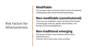 Risk Factors for
Atherosclerosis
Modifiable
This includes major risk factors which can be controlled by
modifying life style and/or by pharmacotherapy.
Non-modifiable (constitutional)
These are non-modifiable major risk factors that include:
increasing age, male sex, genetic abnormalities, and
familial and racial predisposition.
Non-traditional emerging
This group includes a host of factors whose role in
atherosclerosis is
minimal, and in some cases, even uncertain.
 