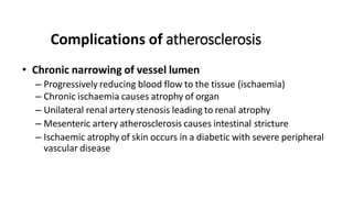 Complications of atherosclerosis
• Chronic narrowing of vessel lumen
– Progressively reducing blood flow to the tissue (ischaemia)
– Chronic ischaemia causes atrophy of organ
– Unilateral renal artery stenosis leading to renal atrophy
– Mesenteric artery atherosclerosis causes intestinal stricture
– Ischaemic atrophy of skin occurs in a diabetic with severe peripheral
vascular disease
 