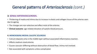 3. SENILE ARTERIOSCLEROSIS.
• Thickening of media and intima due to increase in elastic and collagen tissue of the arteries seen
due to ageing.
• The changes are non-selective and affect most of the arteries.
• Clinical outcome: age-related elevation of systolic blood pressure..
4. MONCKEBERG MEDIAL CALCIFIC SCLEROSIS
• Calcium deposits only in the middle layer without associated inflammatory reaction.
• Affects medium-sized arteries
• Causes vascular stiffening without obstruction of blood flow; intima not involved.
• Not associated with symptoms unless complicated.
General patterns of Arteriosclerosis (cont.)
 