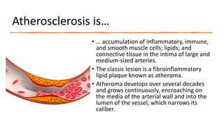 Atherosclerosis is…
• … accumulation of inflammatory, immune,
and smooth muscle cells; lipids; and
connective tissue in the intima of large and
medium-sized arteries.
• The classic lesion is a fibroinflammatory
lipid plaque known as atheroma.
• Atheroma develops over several decades
and grows continuously, encroaching on
the media of the arterial wall and into the
lumen of the vessel, which narrows its
caliber.
 