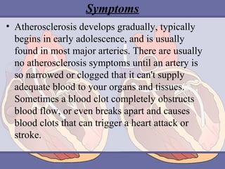 Symptoms
• Atherosclerosis develops gradually, typically
begins in early adolescence, and is usually
found in most major arteries. There are usually
no atherosclerosis symptoms until an artery is
so narrowed or clogged that it can't supply
adequate blood to your organs and tissues.
Sometimes a blood clot completely obstructs
blood flow, or even breaks apart and causes
blood clots that can trigger a heart attack or
stroke.

 