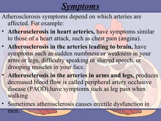 Symptoms
Atherosclerosis symptoms depend on which arteries are
affected. For example:
• Atherosclerosis in heart arteries, have symptoms similar
to those of a heart attack, such as chest pain (angina).
• Atherosclerosis in the arteries leading to brain, have
symptoms such as sudden numbness or weakness in your
arms or legs, difficulty speaking or slurred speech, or
drooping muscles in your face.
• Atherosclerosis in the arteries in arms and legs, produces
decreased blood flow is called peripheral artery occlusive
disease (PAOD).have symptoms such as leg pain when
walking
• Sometimes atherosclerosis causes erectile dysfunction in
men.

 