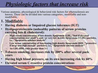Physiologic factors that increase risk
Various anatomic, physiological & behavioral risk factors for atherosclerosis are
known. These can be divided into various categories:, modifiable and nonmodifiable.

1. Modifiable
• Having diabetes or Impaired glucose tolerance (IGT)
• Dyslipoproteinemia (unhealthy patterns of serum proteins
carrying fats & cholesterol):
–
–
–

High serum concentration of low-density lipoprotein (LDL, "bad if elevated
concentrations and small"), and / or very low density lipoprotein (VLDL) particles,
i.e., "lipoprotein subclass analysis"
Low serum concentration of functioning high density lipoprotein (HDL "protective
if large and high enough" particles), i.e., "lipoprotein subclass analysis"
An LDL:HDL ratio greater than 3:1

• Tobacco smoking, increases risk by 200% after several pack
years
• Having high blood pressure, on its own increasing risk by 60%
• Elevated serum C-reactive protein concentrations

 