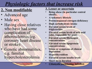 Physiologic factors that increase risk
2. Non modifiable
• Advanced age
• Male sex
• Having close relatives
who have had some
complication of
atherosclerosis (eg.
coronary heart disease
or stroke)
• Genetic abnormalities,
e.g. familial
hypercholesterolemia

3. Lesser or uncertain
•
•
•
•
•
•
•
•
•
•
•
•
•

Being obese (in particular central
obesity,
A sedentary lifestyle
Postmenopausal estrogen deficiency
High carbohydrate intake
Elevated serum levels of
triglycerides
Elevated serum levels of uric acid
(also responsible for gout)
Elevated serum fibrinogen
concentrations
Elevated serum lipoprotein
concentrations
Stress or symptoms of clinical
depression
Hyperthyroidism
Elevated serum insulin levels
Short sleep duration
Chlamydia pneumoniae infection

 