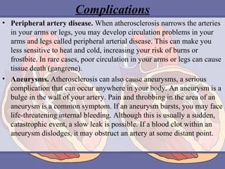 Complications
• Peripheral artery disease. When atherosclerosis narrows the arteries
in your arms or legs, you may develop circulation problems in your
arms and legs called peripheral arterial disease. This can make you
less sensitive to heat and cold, increasing your risk of burns or
frostbite. In rare cases, poor circulation in your arms or legs can cause
tissue death (gangrene).
• Aneurysms. Atherosclerosis can also cause aneurysms, a serious
complication that can occur anywhere in your body. An aneurysm is a
bulge in the wall of your artery. Pain and throbbing in the area of an
aneurysm is a common symptom. If an aneurysm bursts, you may face
life-threatening internal bleeding. Although this is usually a sudden,
catastrophic event, a slow leak is possible. If a blood clot within an
aneurysm dislodges, it may obstruct an artery at some distant point.

 