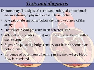 Tests and diagnosis
Doctors may find signs of narrowed, enlarged or hardened
arteries during a physical exam. These include:
• A weak or absent pulse below the narrowed area of the
artery
• Decreased blood pressure in an affected limb
• Whooshing sounds (bruits) over the arteries, heard with a
stethoscope
• Signs of a pulsating bulge (aneurysm) in the abdomen or
behind knee
• Evidence of poor wound healing in the area where blood
flow is restricted

 