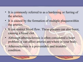 • It is commonly referred to as a hardening or furring of
the arteries.
• It is caused by the formation of multiple plaqueswithin
the arteries.
• It can restrict blood flow. These plaques can also burst,
causing a blood clot.
• Although atherosclerosis is often considered a heart
problem, it can affect arteries anywhere in your body.
• Atherosclerosis is a preventable and treatable
condition.

 