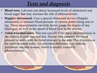 Tests and diagnosis
• Blood tests. Lab tests can detect increased levels of cholesterol and
blood sugar that may increase the risk of atherosclerosis.
• Doppler ultrasound. Uses a special ultrasound device (Doppler
ultrasound) to measure blood pressure at various points along arm or
leg. These measurements can help doctor gauge the degree of any
blockages, as well as the speed of blood flow in the arteries.
• Ankle-brachial index. This test can tell if one have atherosclerosis in
the arteries in your legs and feet. Doctor may compare the blood
pressure in ankle with the blood pressure in the arm. This is known as
the ankle-brachial index. An abnormal difference may indicate
peripheral vascular disease, which is usually caused by
atherosclerosis.

 