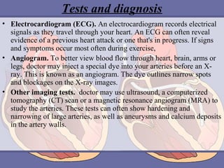 Tests and diagnosis
• Electrocardiogram (ECG). An electrocardiogram records electrical
signals as they travel through your heart. An ECG can often reveal
evidence of a previous heart attack or one that's in progress. If signs
and symptoms occur most often during exercise,
• Angiogram. To better view blood flow through heart, brain, arms or
legs, doctor may inject a special dye into your arteries before an Xray. This is known as an angiogram. The dye outlines narrow spots
and blockages on the X-ray images.
• Other imaging tests. doctor may use ultrasound, a computerized
tomography (CT) scan or a magnetic resonance angiogram (MRA) to
study the arteries. These tests can often show hardening and
narrowing of large arteries, as well as aneurysms and calcium deposits
in the artery walls.

 