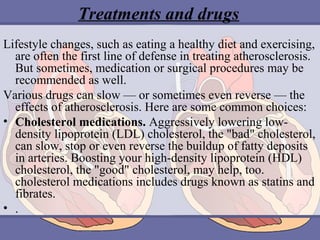 Treatments and drugs
Lifestyle changes, such as eating a healthy diet and exercising,
are often the first line of defense in treating atherosclerosis.
But sometimes, medication or surgical procedures may be
recommended as well.
Various drugs can slow — or sometimes even reverse — the
effects of atherosclerosis. Here are some common choices:
• Cholesterol medications. Aggressively lowering lowdensity lipoprotein (LDL) cholesterol, the "bad" cholesterol,
can slow, stop or even reverse the buildup of fatty deposits
in arteries. Boosting your high-density lipoprotein (HDL)
cholesterol, the "good" cholesterol, may help, too.
cholesterol medications includes drugs known as statins and
fibrates.
• .

 