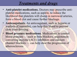 Treatments and drugs
• Anti-platelet medications. Doctors may prescribe antiplatelet medications, such as aspirin, to reduce the
likelihood that platelets will clump in narrowed arteries,
form a blood clot and cause further blockage.
• Anticoagulants. An anticoagulant, such as heparin or
warfarin (Coumadin), can help thin blood to prevent
clots from forming.
• Blood pressure medications. Medications to control
blood pressure — such as beta blockers, angiotensinconverting enzyme (ACE) inhibitors and calcium
channel blockers — can help slow the progression of
atherosclerosis

 