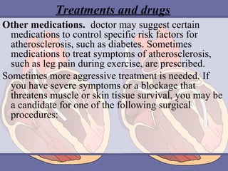 Treatments and drugs
Other medications.  doctor may suggest certain 
medications to control specific risk factors for 
atherosclerosis, such as diabetes. Sometimes 
medications to treat symptoms of atherosclerosis, 
such as leg pain during exercise, are prescribed.
Sometimes more aggressive treatment is needed. If 
you have severe symptoms or a blockage that 
threatens muscle or skin tissue survival, you may be 
a candidate for one of the following surgical 
procedures:

 