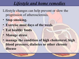 Lifestyle and home remedies
Lifestyle changes can help prevent or slow the 
progression of atherosclerosis.
• Stop smoking. 
• Exercise most days of the week. 
• Eat healthy foods
• Manage stress
• manage the condition of high cholesterol, high
blood pressure, diabetes or other chronic
disease

 