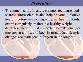 Prevention
• The same healthy lifestyle changes recommended 
to treat atherosclerosis also help prevent it. You've 
heard it before — stop smoking, eat healthy foods, 
exercise regularly, maintain a healthy weight, 
drink less alcohol. Just remember to make changes 
one step at a time, and keep in mind what lifestyle 
changes are manageable for you in the long run.

 