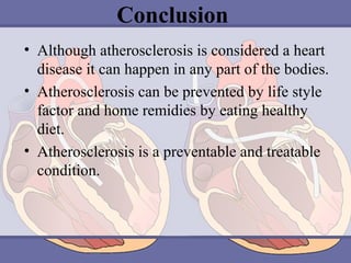 Conclusion
• Although atherosclerosis is considered a heart 
disease it can happen in any part of the bodies.
• Atherosclerosis can be prevented by life style 
factor and home remidies by eating healthy 
diet.
• Atherosclerosis is a preventable and treatable 
condition.

 