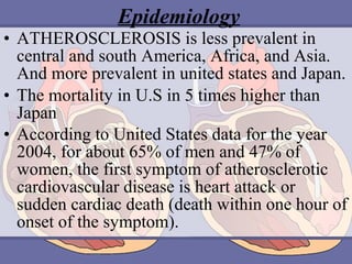 Epidemiology
• ATHEROSCLEROSIS is less prevalent in
central and south America, Africa, and Asia.
And more prevalent in united states and Japan.
• The mortality in U.S in 5 times higher than
Japan
• According to United States data for the year
2004, for about 65% of men and 47% of
women, the first symptom of atherosclerotic
cardiovascular disease is heart attack or
sudden cardiac death (death within one hour of
onset of the symptom).

 