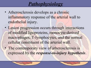 Pathophysiology
• Atherosclerosis develops as a chronic
inflammatory response of the arterial wall to
endothelial injury.
• Lesion progression occurs through interactions
of modified lipoproteins, monocyte-derived
macrophages, T-lymphocytes, and the normal
cellular constituent of the arterial wall.
• The contemporary view of atherosclerosis is
expressed by the response-to-injury hypothesis.

 