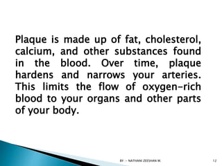 Plaque is made up of fat, cholesterol,
calcium, and other substances found
in the blood. Over time, plaque
hardens and narrows your arteries.
This limits the flow of oxygen-rich
blood to your organs and other parts
of your body.
BY :- NATHANI ZEESHAN M. 12
 